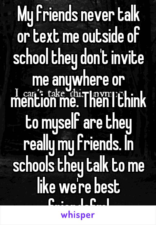 My friends never talk or text me outside of school they don't invite me anywhere or mention me. Then I think to myself are they really my friends. In schools they talk to me like we're best friendsfml