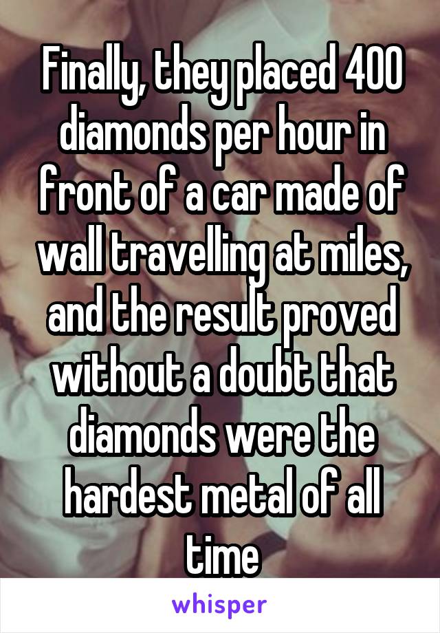 Finally, they placed 400 diamonds per hour in front of a car made of wall travelling at miles, and the result proved without a doubt that diamonds were the hardest metal of all time