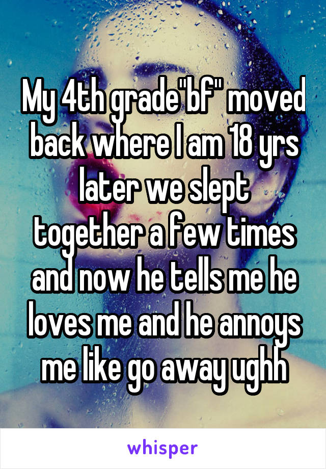 My 4th grade"bf" moved back where I am 18 yrs later we slept together a few times and now he tells me he loves me and he annoys me like go away ughh