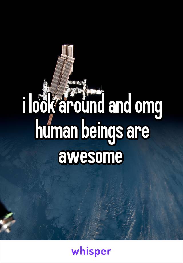 i look around and omg human beings are awesome 