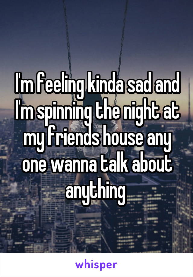 I'm feeling kinda sad and I'm spinning the night at my friends house any one wanna talk about anything 