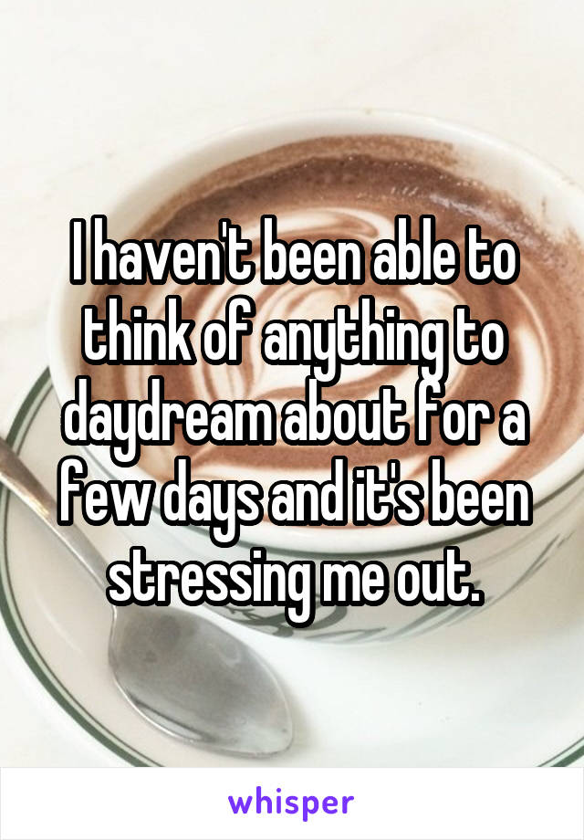 I haven't been able to think of anything to daydream about for a few days and it's been stressing me out.