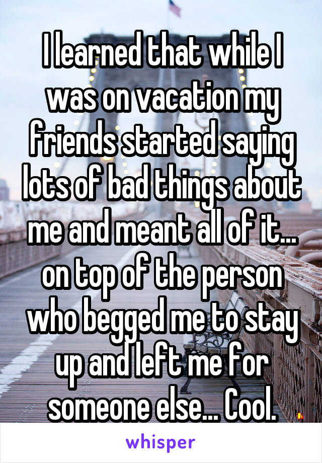 I learned that while I was on vacation my friends started saying lots of bad things about me and meant all of it... on top of the person who begged me to stay up and left me for someone else... Cool.