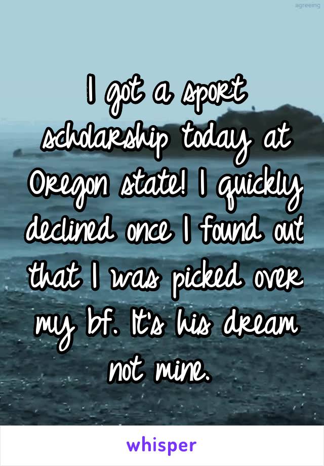 I got a sport scholarship today at Oregon state! I quickly declined once I found out that I was picked over my bf. It's his dream not mine. 