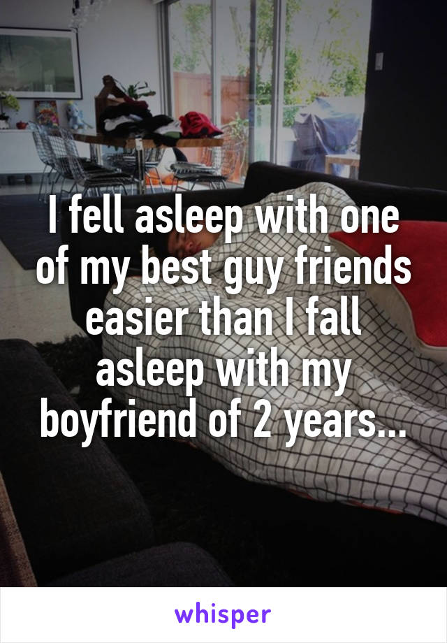 I fell asleep with one of my best guy friends easier than I fall asleep with my boyfriend of 2 years...