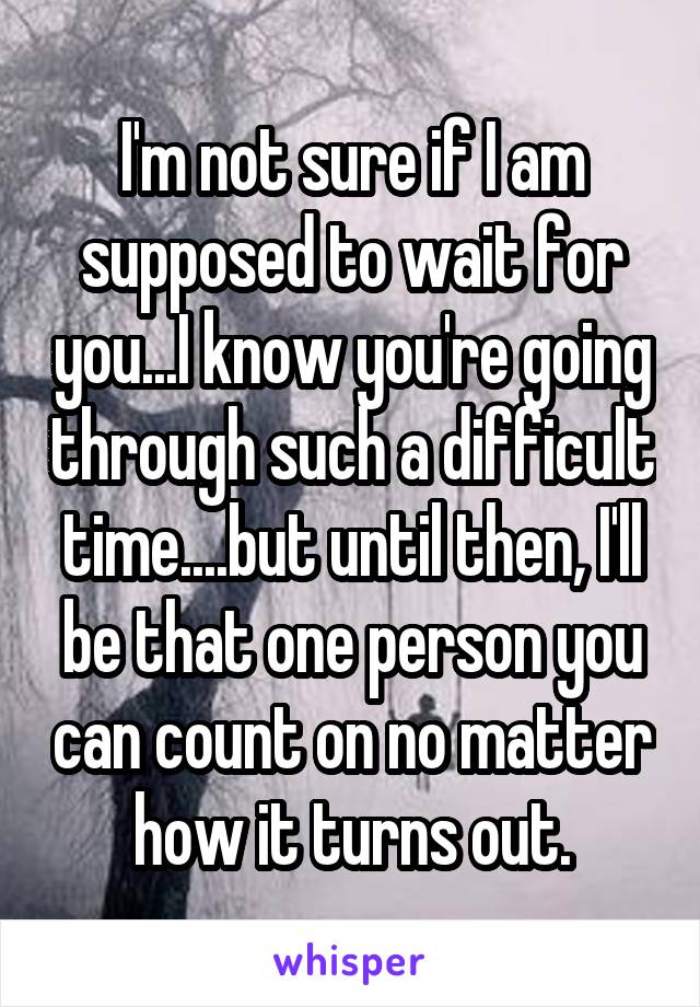 I'm not sure if I am supposed to wait for you...I know you're going through such a difficult time....but until then, I'll be that one person you can count on no matter how it turns out.