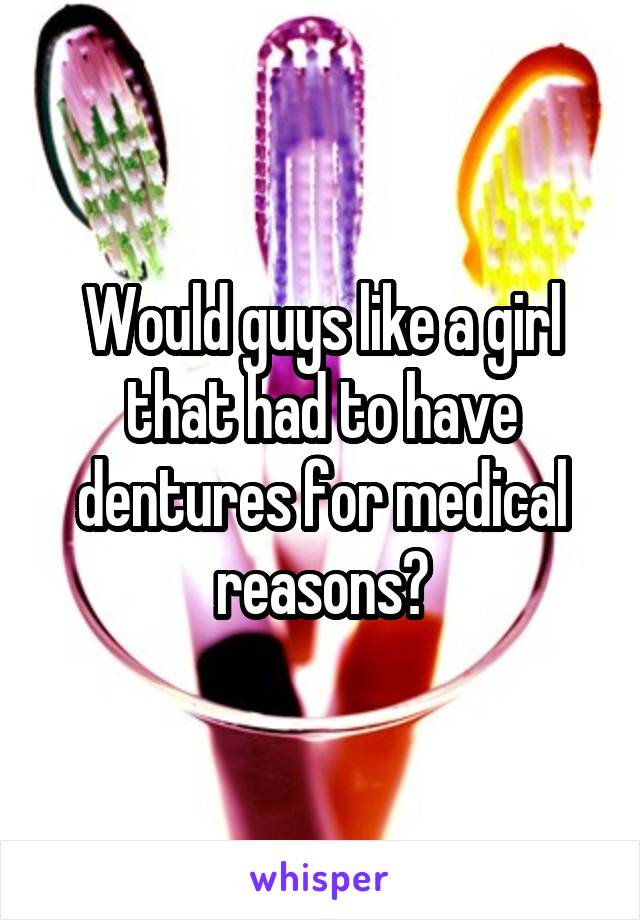 Would guys like a girl that had to have dentures for medical reasons?