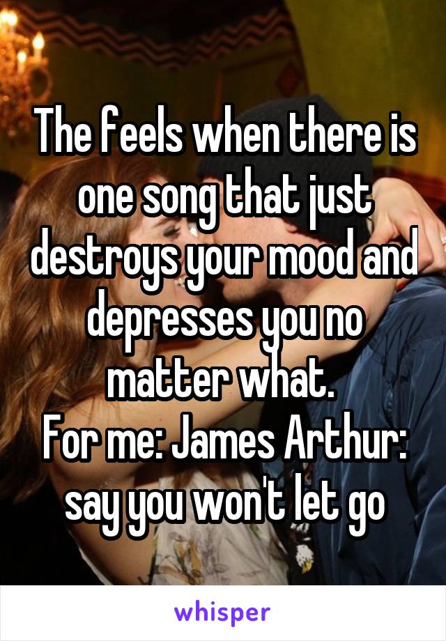 The feels when there is one song that just destroys your mood and depresses you no matter what. 
For me: James Arthur: say you won't let go