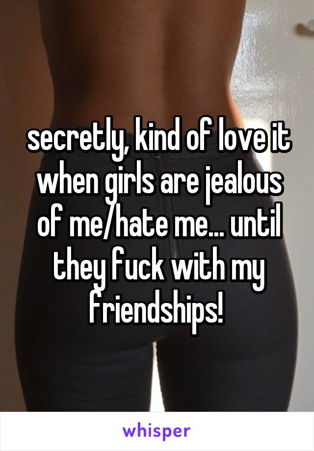 secretly, kind of love it when girls are jealous of me/hate me... until they fuck with my friendships! 