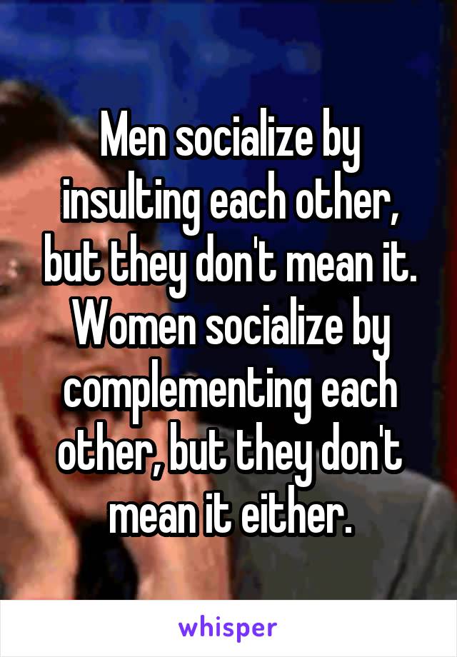 Men socialize by insulting each other, but they don't mean it.
Women socialize by complementing each other, but they don't mean it either.