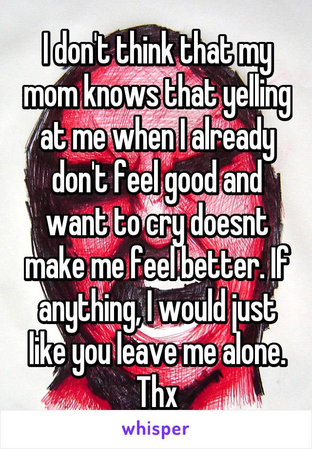 I don't think that my mom knows that yelling at me when I already don't feel good and want to cry doesnt make me feel better. If anything, I would just like you leave me alone. Thx