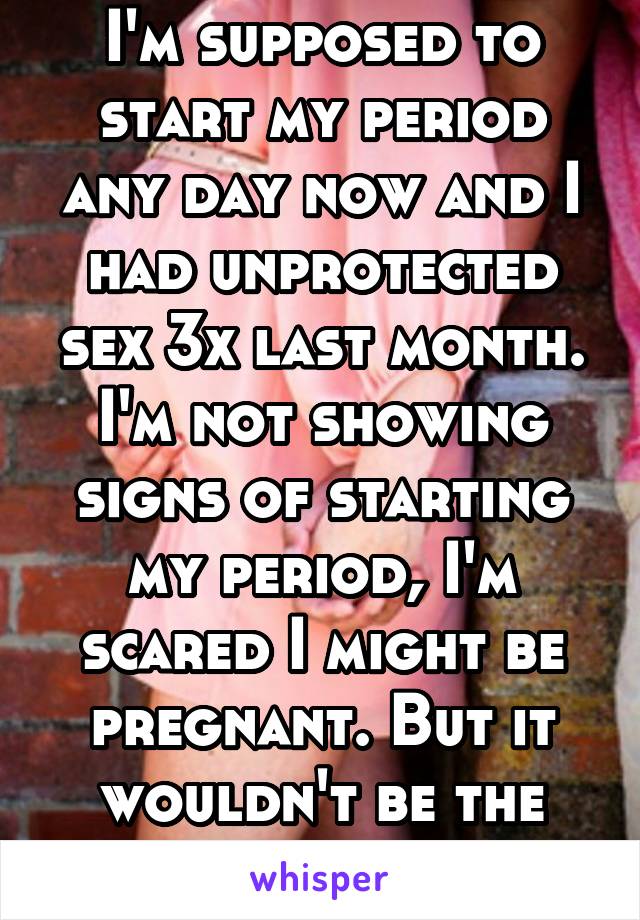 I'm supposed to start my period any day now and I had unprotected sex 3x last month. I'm not showing signs of starting my period, I'm scared I might be pregnant. But it wouldn't be the worst thing..