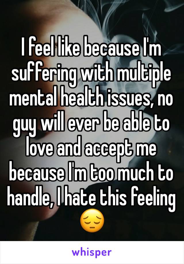 I feel like because I'm suffering with multiple mental health issues, no guy will ever be able to love and accept me because I'm too much to handle, I hate this feeling 😔