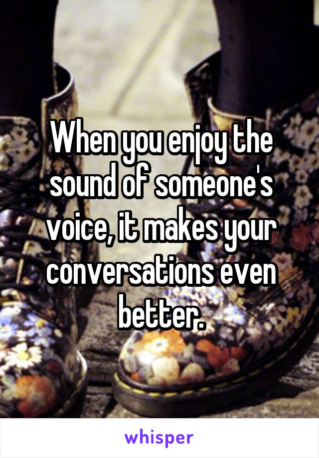 When you enjoy the sound of someone's voice, it makes your conversations even better.