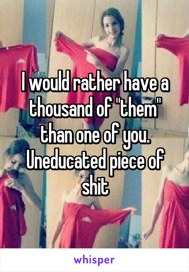 I would rather have a thousand of "them" than one of you. Uneducated piece of shit