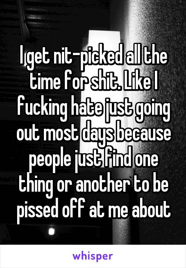 I get nit-picked all the time for shit. Like I fucking hate just going out most days because people just find one thing or another to be pissed off at me about