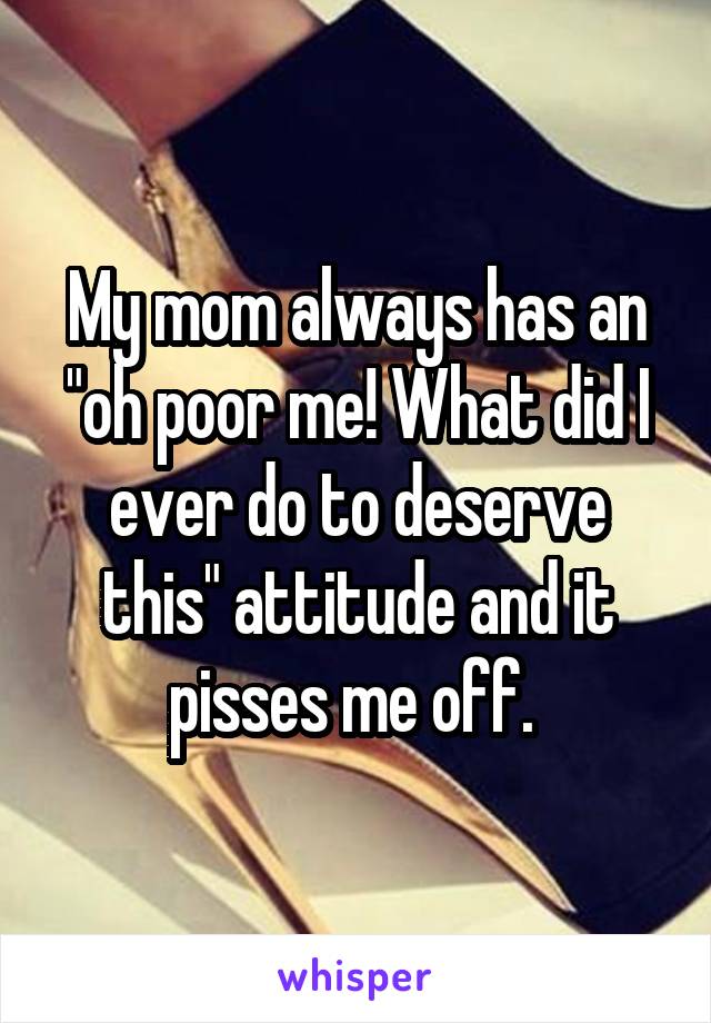 My mom always has an "oh poor me! What did I ever do to deserve this" attitude and it pisses me off. 