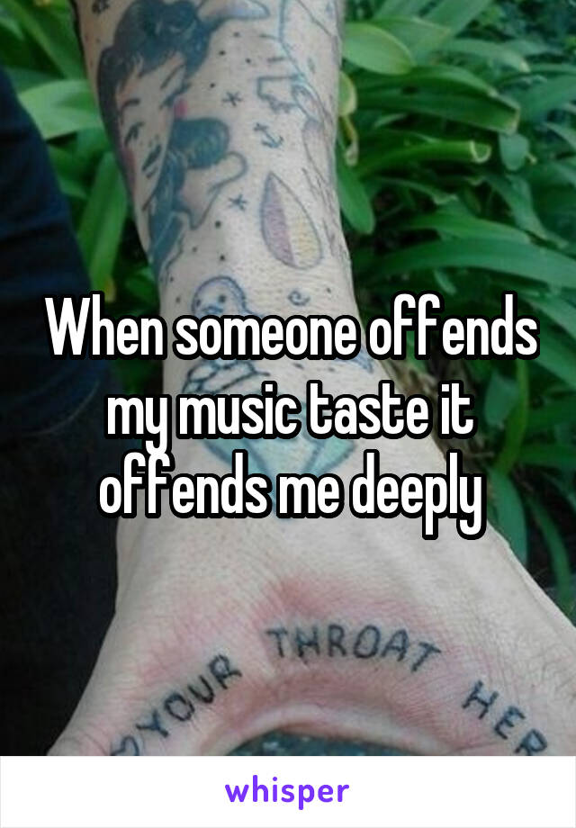 When someone offends my music taste it offends me deeply