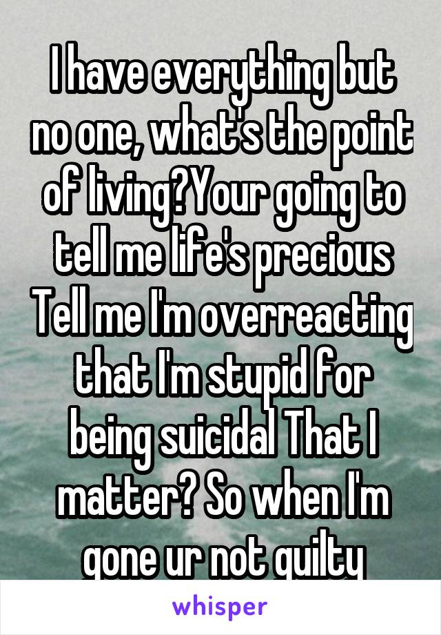 I have everything but no one, what's the point of living?Your going to tell me life's precious Tell me I'm overreacting that I'm stupid for being suicidal That I matter? So when I'm gone ur not guilty