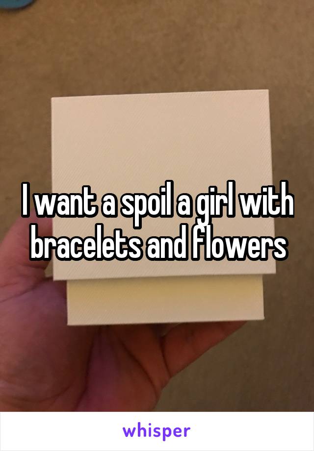 I want a spoil a girl with bracelets and flowers