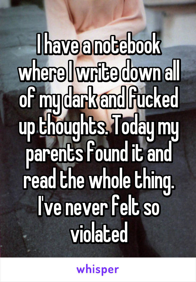 I have a notebook where I write down all of my dark and fucked up thoughts. Today my parents found it and read the whole thing. I've never felt so violated