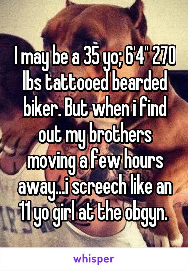 I may be a 35 yo; 6'4" 270 lbs tattooed bearded biker. But when i find out my brothers moving a few hours away...i screech like an 11 yo girl at the obgyn. 