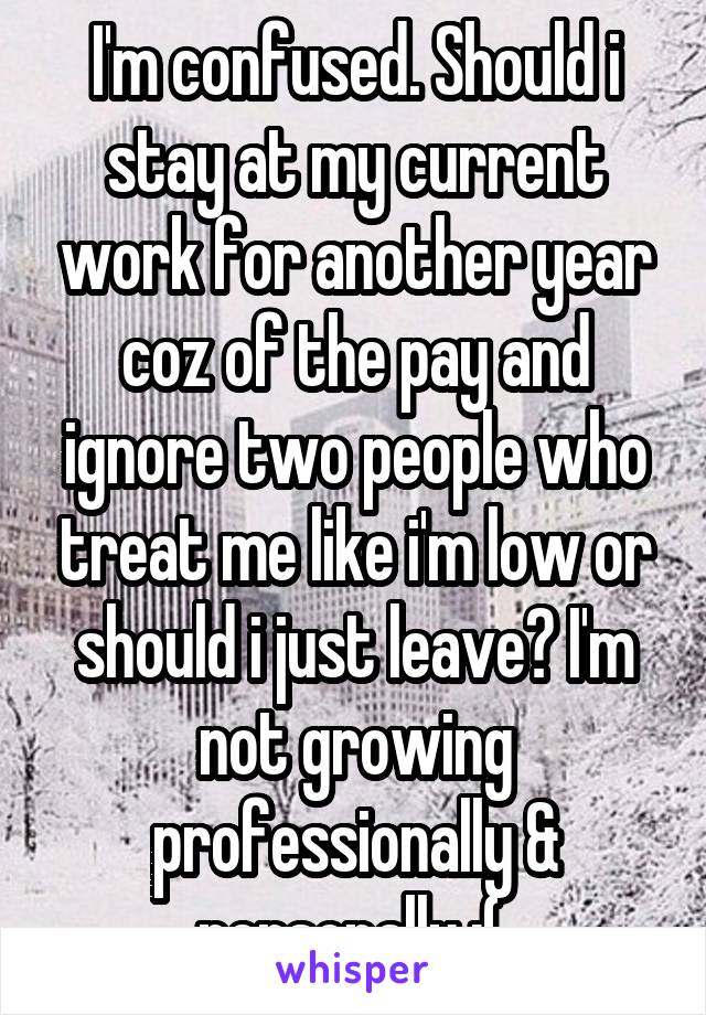 I'm confused. Should i stay at my current work for another year coz of the pay and ignore two people who treat me like i'm low or should i just leave? I'm not growing professionally & personally :( 