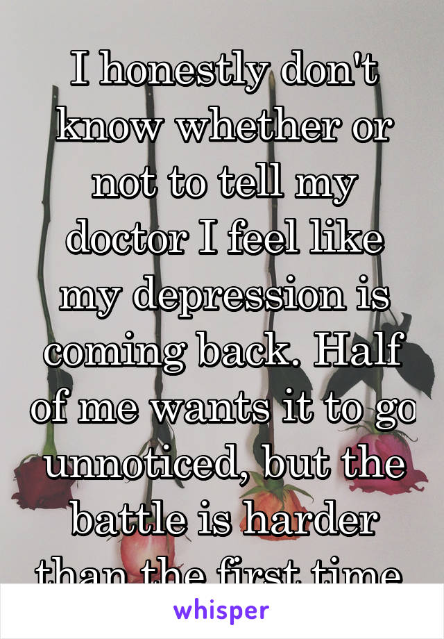 I honestly don't know whether or not to tell my doctor I feel like my depression is coming back. Half of me wants it to go unnoticed, but the battle is harder than the first time.