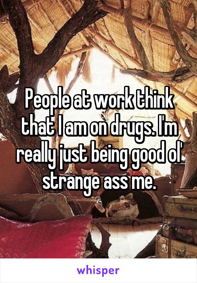 People at work think that I am on drugs. I'm really just being good ol' strange ass me.