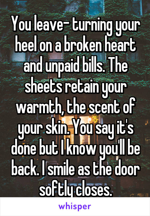 You leave- turning your heel on a broken heart and unpaid bills. The sheets retain your warmth, the scent of your skin. You say it's done but I know you'll be back. I smile as the door softly closes.