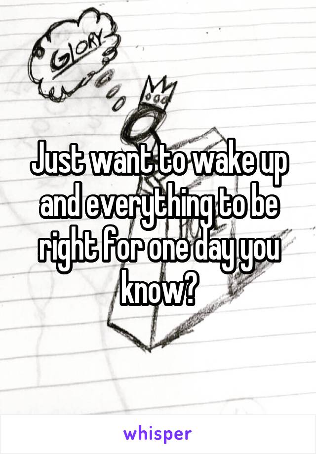 Just want to wake up and everything to be right for one day you know?