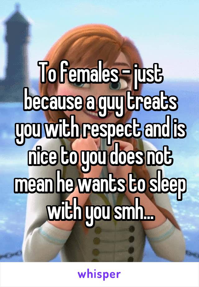 To females - just because a guy treats you with respect and is nice to you does not mean he wants to sleep with you smh...