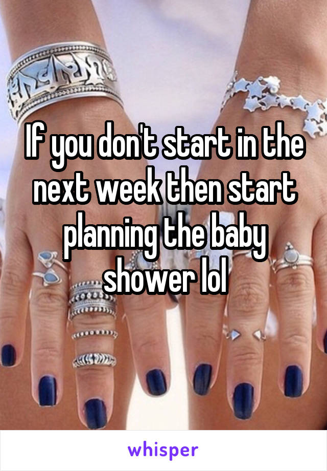 If you don't start in the next week then start planning the baby shower lol
