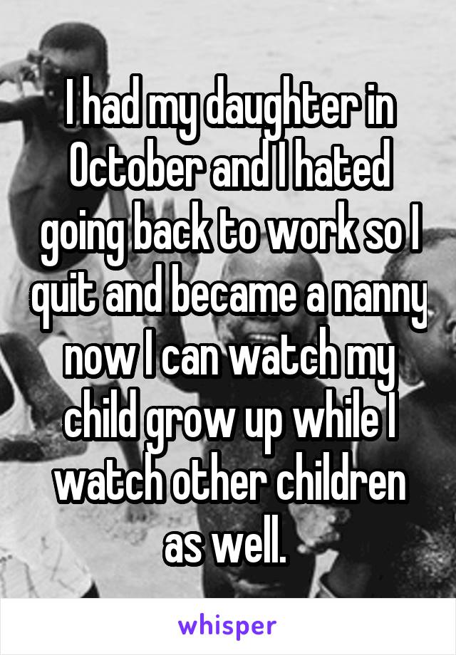 I had my daughter in October and I hated going back to work so I quit and became a nanny now I can watch my child grow up while I watch other children as well. 