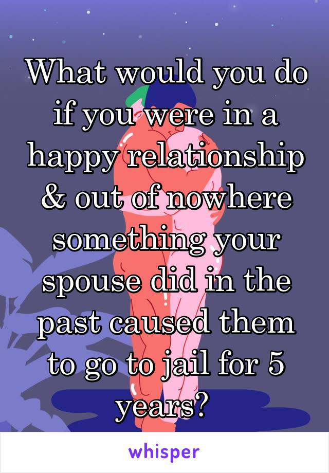 What would you do if you were in a happy relationship & out of nowhere something your spouse did in the past caused them to go to jail for 5 years? 