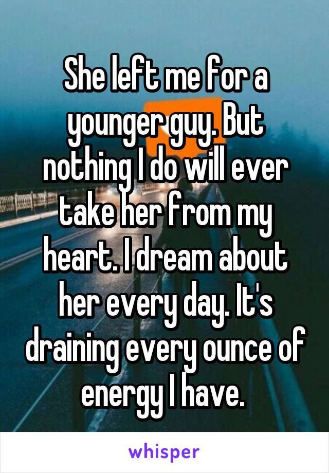 She left me for a younger guy. But nothing I do will ever take her from my heart. I dream about her every day. It's draining every ounce of energy I have. 