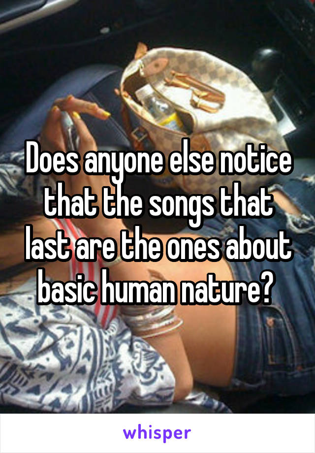 Does anyone else notice that the songs that last are the ones about basic human nature? 