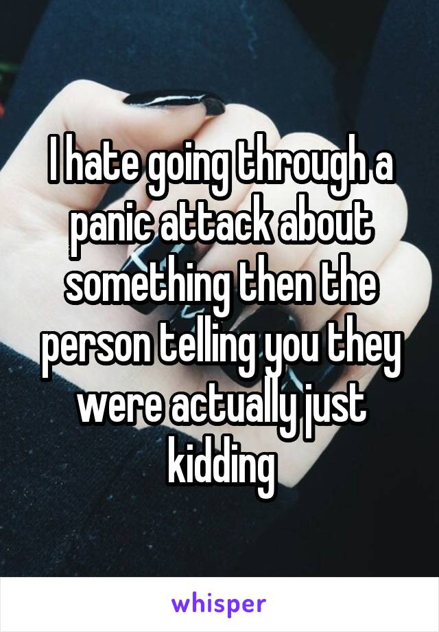 I hate going through a panic attack about something then the person telling you they were actually just kidding