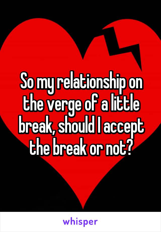 So my relationship on the verge of a little break, should I accept the break or not?