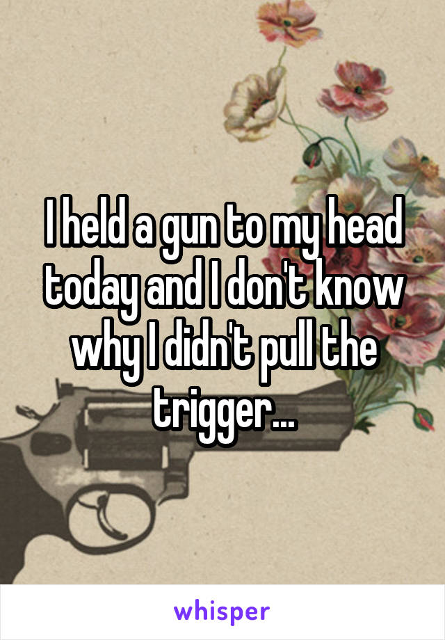 I held a gun to my head today and I don't know why I didn't pull the trigger...