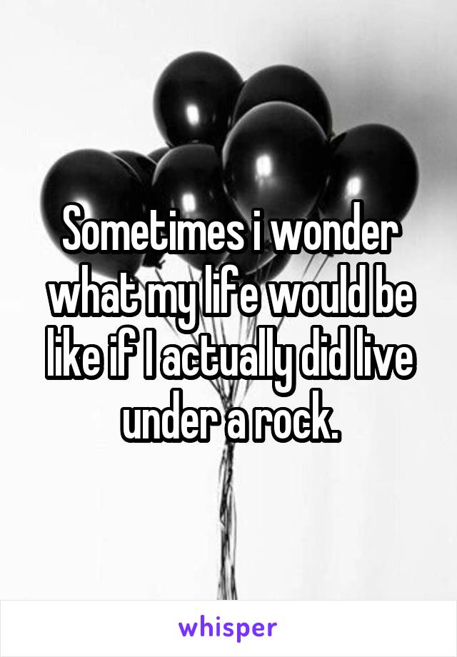 Sometimes i wonder what my life would be like if I actually did live under a rock.