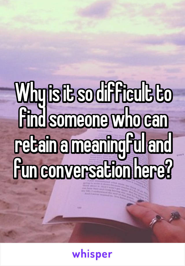 Why is it so difficult to find someone who can retain a meaningful and fun conversation here?