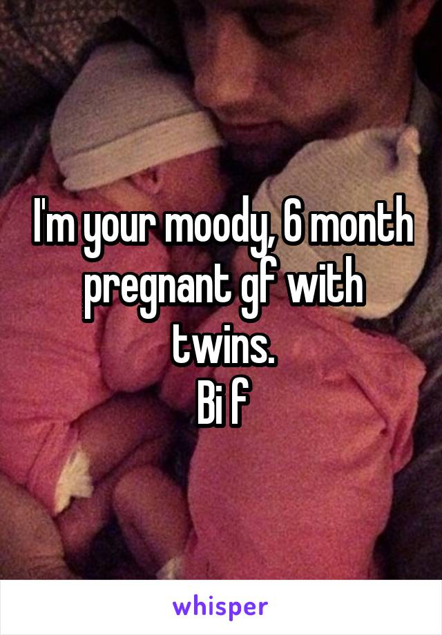 I'm your moody, 6 month pregnant gf with twins.
Bi f