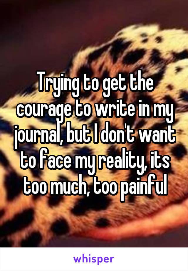 Trying to get the courage to write in my journal, but I don't want to face my reality, its too much, too painful