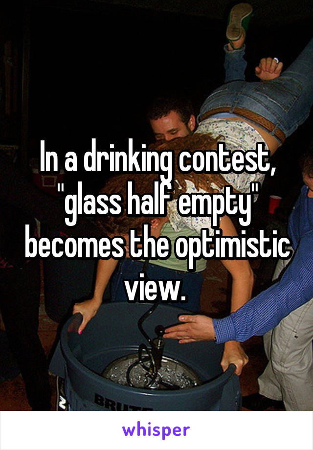 In a drinking contest, "glass half empty" becomes the optimistic view. 