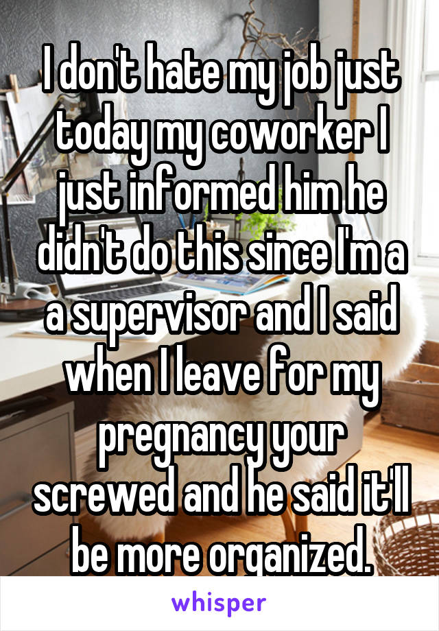 I don't hate my job just today my coworker I just informed him he didn't do this since I'm a a supervisor and I said when I leave for my pregnancy your screwed and he said it'll be more organized.