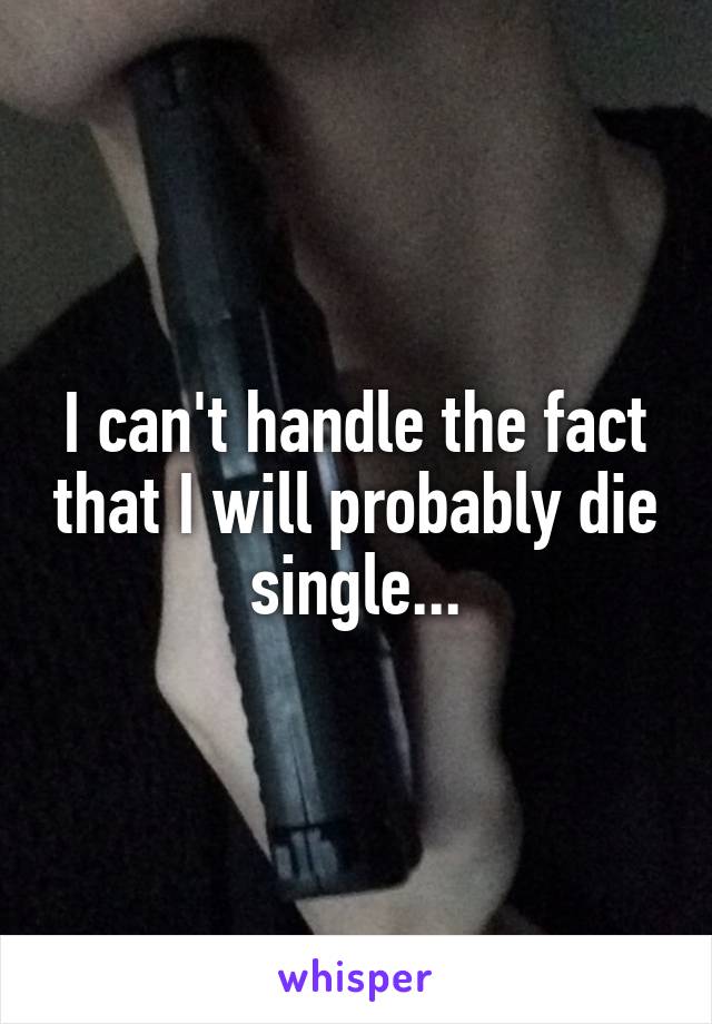 I can't handle the fact that I will probably die single...