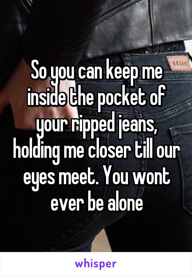 So you can keep me inside the pocket of your ripped jeans, holding me closer till our eyes meet. You wont ever be alone