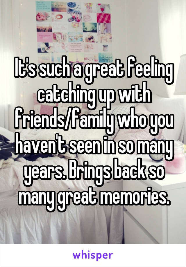 It's such a great feeling catching up with friends/family who you haven't seen in so many years. Brings back so many great memories.