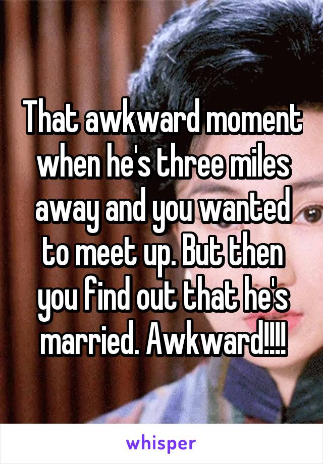 That awkward moment when he's three miles away and you wanted to meet up. But then you find out that he's married. Awkward!!!!